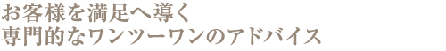 お客様を満足へ導く専門的なワンツーワンのアドバイス