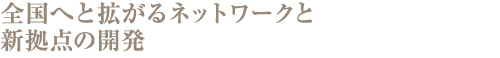 全国へと拡がるネットワークと新拠点の開発