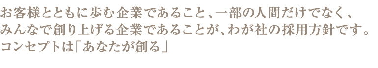 お客様とともに歩む企業であること、一部の人間だけでなく、みんなで創り上げる企業であることが、わが社の採用方針です。コンセプトは「あなたが創る」